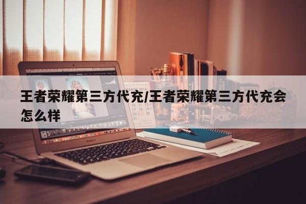 王者荣耀第三方代充/王者荣耀第三方代充会怎么样