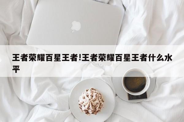 王者荣耀百星王者!王者荣耀百星王者什么水平