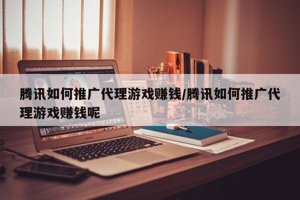 腾讯如何推广代理游戏赚钱/腾讯如何推广代理游戏赚钱呢