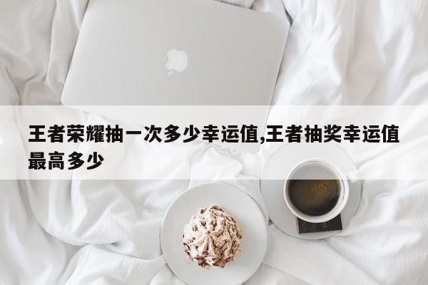 王者荣耀抽一次多少幸运值,王者抽奖幸运值最高多少