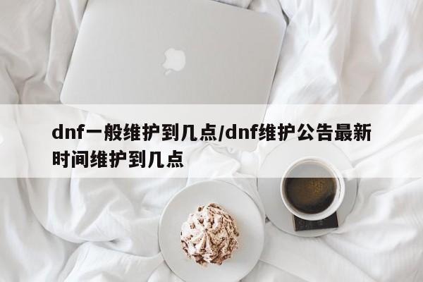 dnf一般维护到几点/dnf维护公告最新时间维护到几点