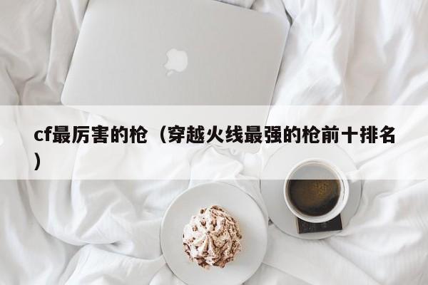 cf最厉害的枪（穿越火线最强的枪前十排名）