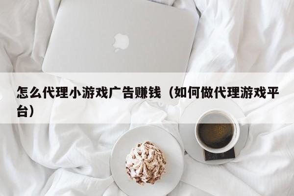 怎么代理小游戏广告赚钱(如何做代理游戏平台)