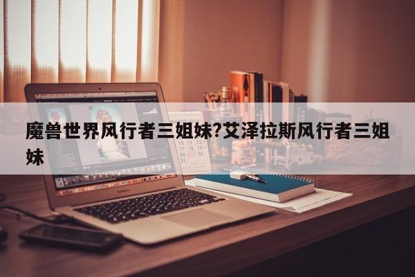 魔兽世界风行者三姐妹?艾泽拉斯风行者三姐妹