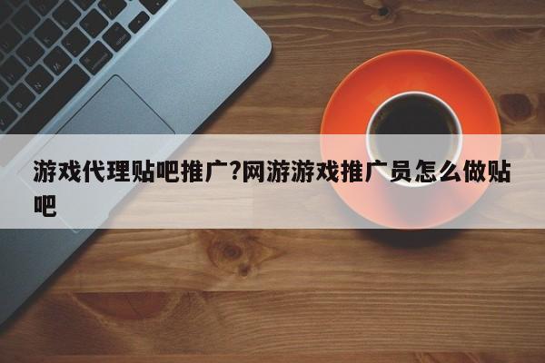 游戏代理贴吧推广?网游游戏推广员怎么做贴吧