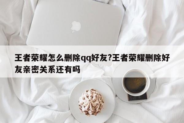 王者荣耀怎么删除qq好友?王者荣耀删除好友亲密关系还有吗