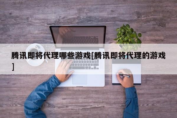 腾讯即将代理哪些游戏[腾讯即将代理的游戏]
